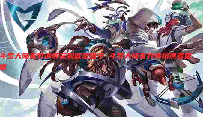 斗罗大陆朱竹清邪宗到底是啥子 斗罗大陆朱竹清扮演者是谁