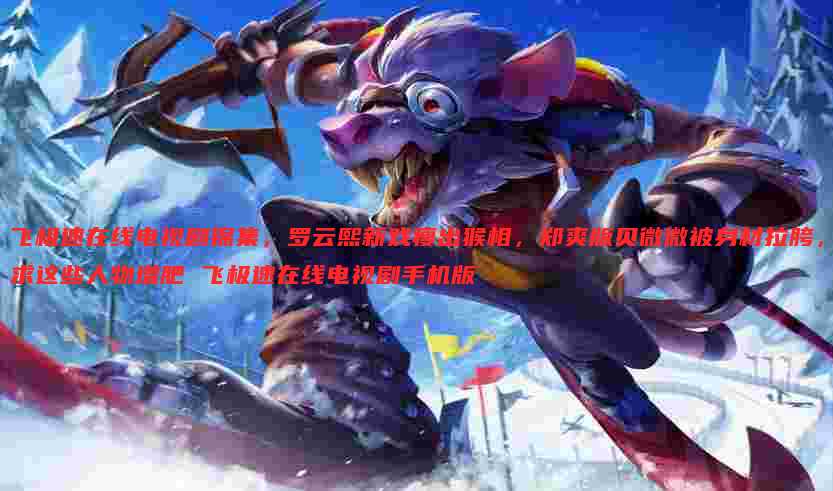 飞极速在线电视剧锦集,罗云熙新戏瘦出猴相,郑爽版贝微微被身材拉胯,求这些人物增肥 飞极速在线电视剧手机版