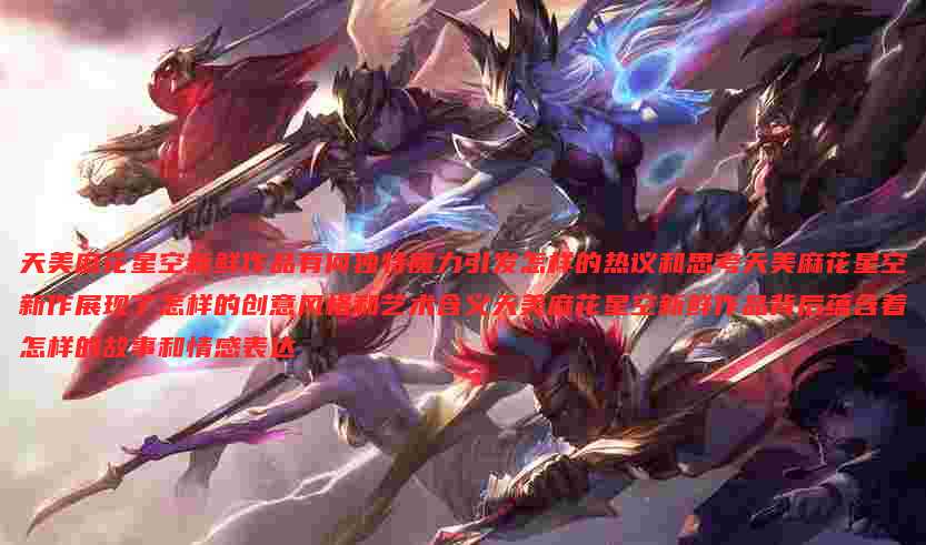 天美麻花星空新鲜作品有何独特魔力引发怎样的热议和思考天美麻花星空新作展现了怎样的创意风格和艺术含义天美麻花星空新鲜作品背后蕴含着怎样的故事和情感表达