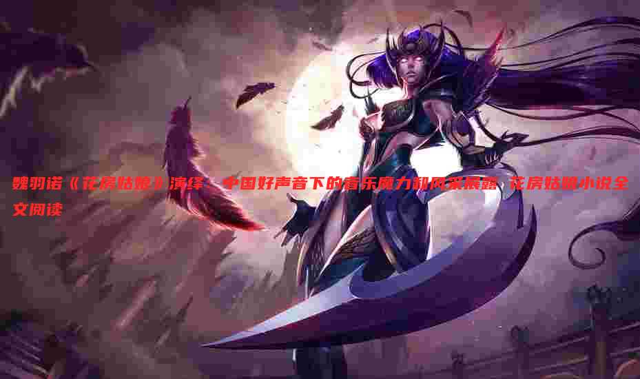 魏羽诺《花房姑娘》演绎：中国好声音下的音乐魔力和风采展露 花房姑娘小说全文阅读